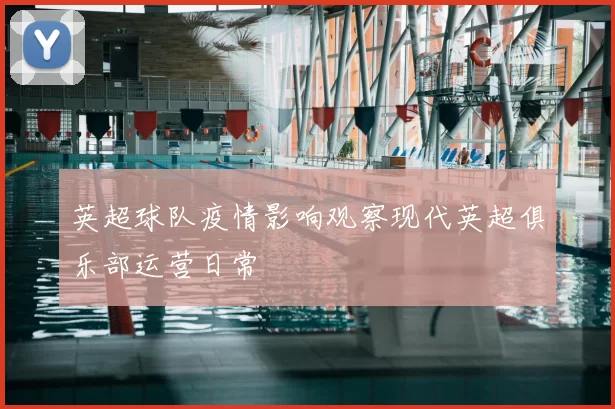 英超球队疫情影响观察现代英超俱乐部运营日常