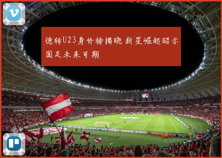 德转U23身价榜揭晓 新星崛起昭示国足未来可期