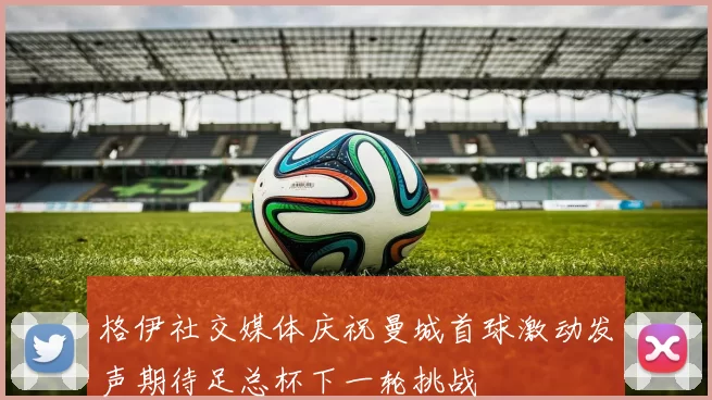 格伊社交媒体庆祝曼城首球激动发声期待足总杯下一轮挑战